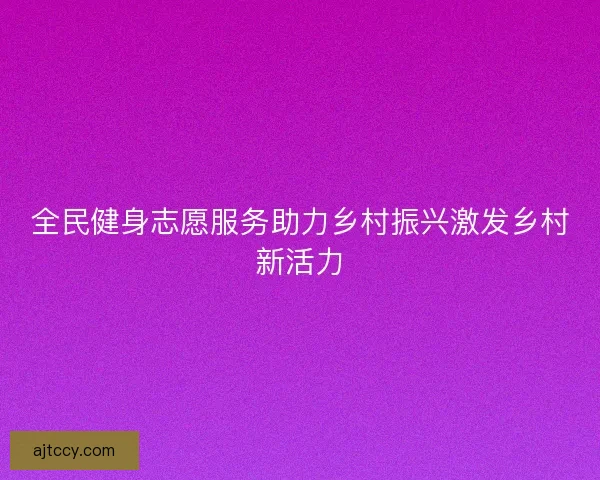 全民健身志愿服务助力乡村振兴激发乡村新活力