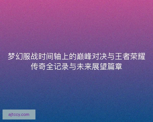 梦幻服战时间轴上的巅峰对决与王者荣耀传奇全记录与未来展望篇章