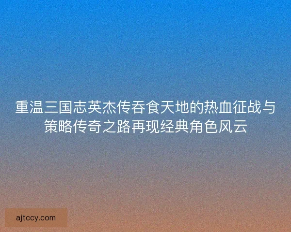 重温三国志英杰传吞食天地的热血征战与策略传奇之路再现经典角色风云