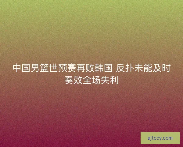 中国男篮世预赛再败韩国 反扑未能及时奏效全场失利