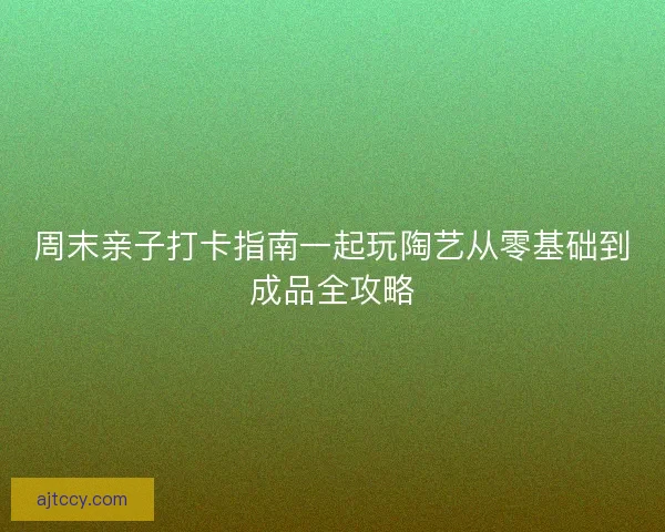 周末亲子打卡指南一起玩陶艺从零基础到成品全攻略