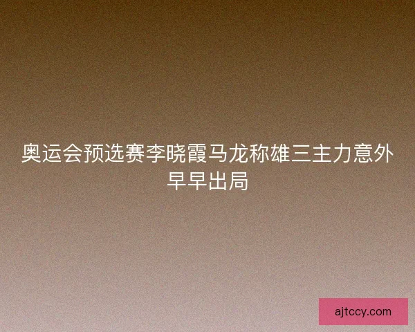 奥运会预选赛李晓霞马龙称雄三主力意外早早出局