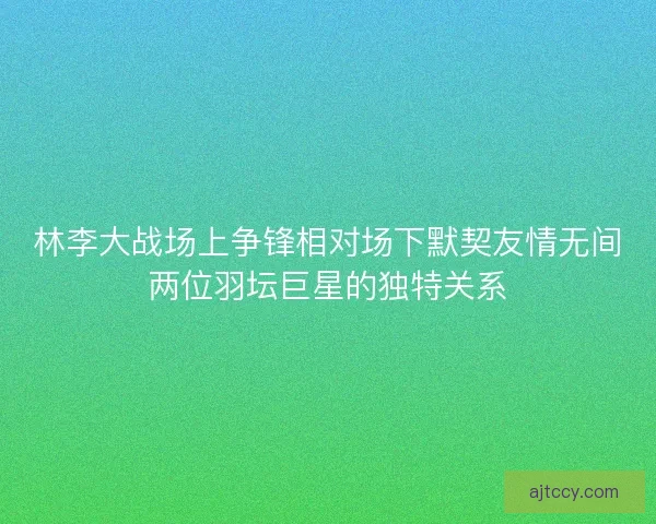 林李大战场上争锋相对场下默契友情无间两位羽坛巨星的独特关系 林李大战场上争锋相对场下默契友情无间两位羽坛巨星的独特关系