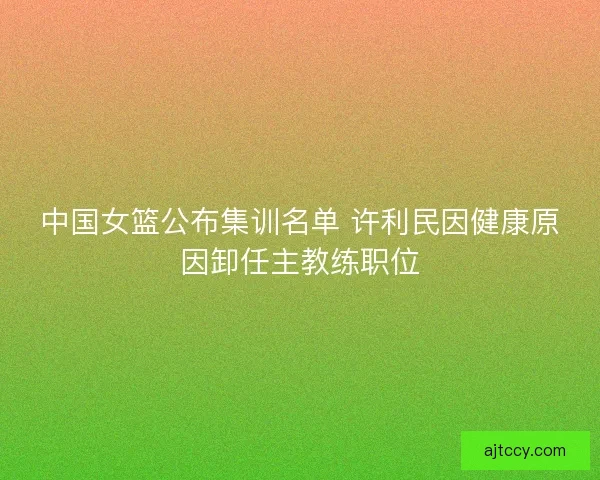 中国女篮公布集训名单 许利民因健康原因卸任主教练职位