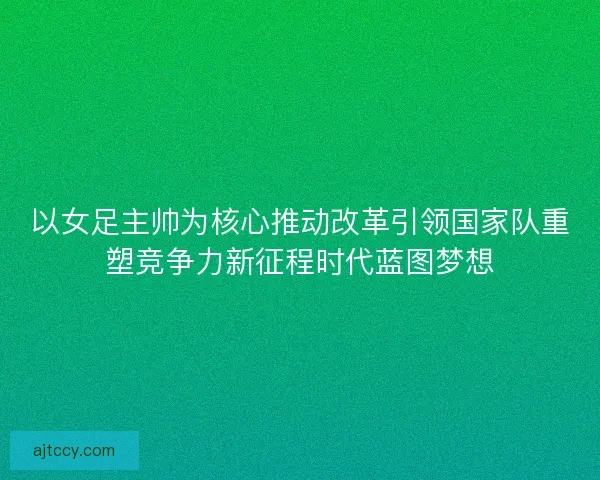以女足主帅为核心推动改革引领国家队重塑竞争力新征程时代蓝图梦想