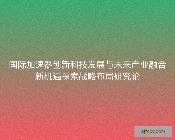国际加速器创新科技发展与未来产业融合新机遇探索战略布局研究论