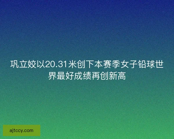巩立姣以20.31米创下本赛季女子铅球世界最好成绩再创新高