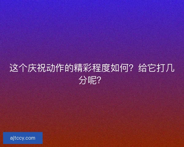 这个庆祝动作的精彩程度如何?给它打几分呢? 这个庆祝动作的精彩程度如何?给它打几分呢?