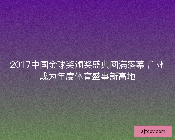 2017中国金球奖颁奖盛典圆满落幕 广州成为年度体育盛事新高地