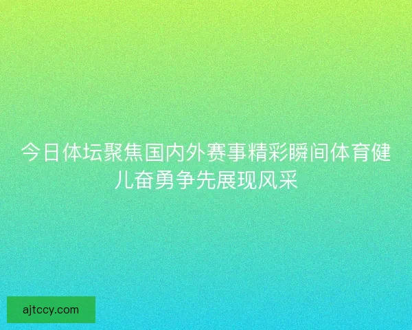 今日体坛聚焦国内外赛事精彩瞬间体育健儿奋勇争先展现风采