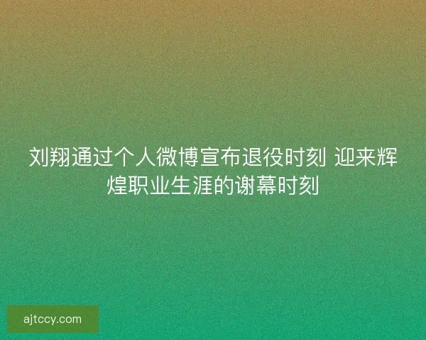 刘翔通过个人微博宣布退役时刻 迎来辉煌职业生涯的谢幕时刻