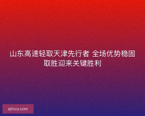 山东高速轻取天津先行者 全场优势稳固取胜迎来关键胜利