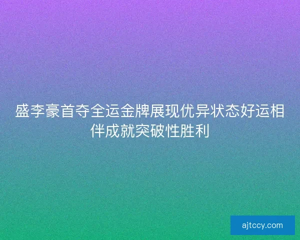 盛李豪首夺全运金牌展现优异状态好运相伴成就突破性胜利