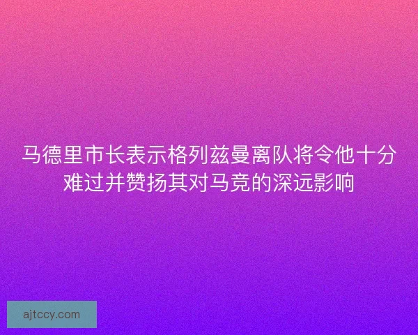 马德里市长表示格列兹曼离队将令他十分难过并赞扬其对马竞的深远影响 马德里市长表示格列兹曼离队将令他十分难过并赞扬其对马竞的深远影响