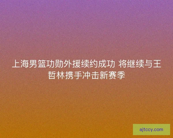 上海男篮功勋外援续约成功 将继续与王哲林携手冲击新赛季 上海男篮功勋外援续约成功 将继续与王哲林携手冲击新赛季