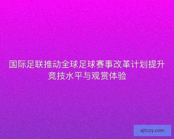 国际足联推动全球足球赛事改革计划提升竞技水平与观赏体验 国际足联推动全球足球赛事改革计划提升竞技水平与观赏体验