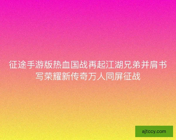 征途手游版热血国战再起江湖兄弟并肩书写荣耀新传奇万人同屏征战 征途手游版热血国战再起江湖兄弟并肩书写荣耀新传奇万人同屏征战
