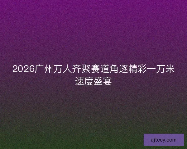 2026广州万人齐聚赛道角逐精彩一万米速度盛宴 2026广州万人齐聚赛道角逐精彩一万米速度盛宴