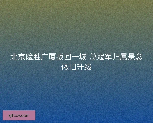 北京险胜广厦扳回一城 总冠军归属悬念依旧升级