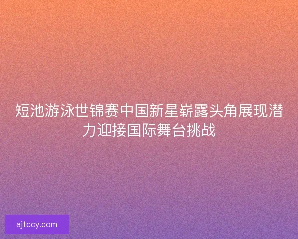 短池游泳世锦赛中国新星崭露头角展现潜力迎接国际舞台挑战
