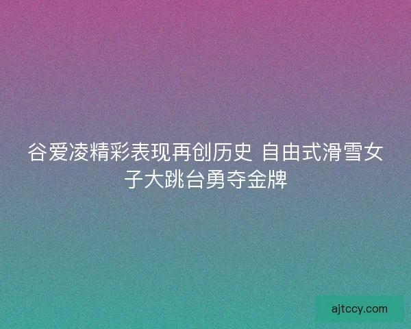 谷爱凌精彩表现再创历史 自由式滑雪女子大跳台勇夺金牌