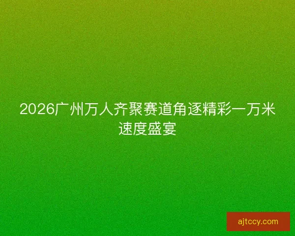 2026广州万人齐聚赛道角逐精彩一万米速度盛宴
