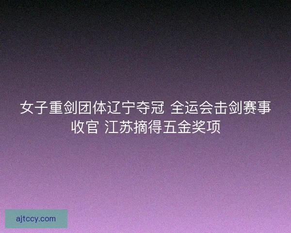 女子重剑团体辽宁夺冠 全运会击剑赛事收官 江苏摘得五金奖项