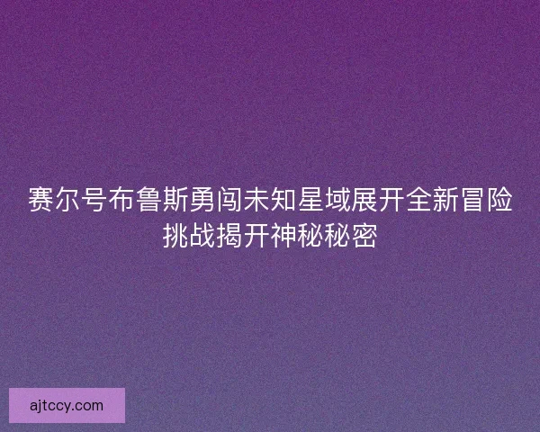 赛尔号布鲁斯勇闯未知星域展开全新冒险挑战揭开神秘秘密