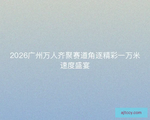 2026广州万人齐聚赛道角逐精彩一万米速度盛宴