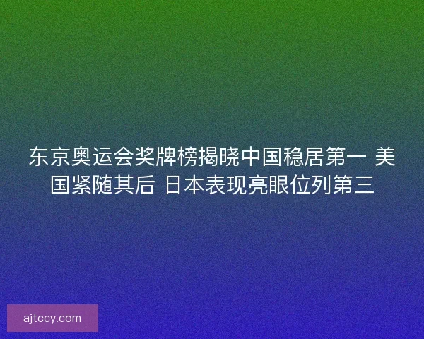 东京奥运会奖牌榜揭晓中国稳居第一 美国紧随其后 日本表现亮眼位列第三