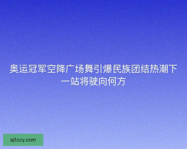 奥运冠军空降广场舞引爆民族团结热潮下一站将驶向何方