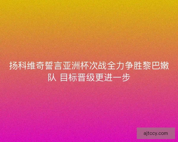 扬科维奇誓言亚洲杯次战全力争胜黎巴嫩队 目标晋级更进一步