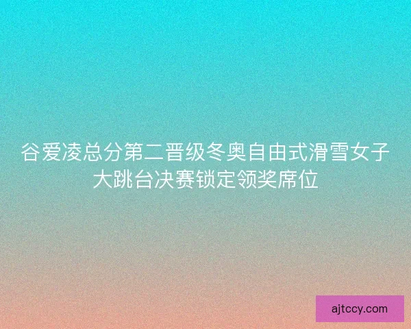 谷爱凌总分第二晋级冬奥自由式滑雪女子大跳台决赛锁定领奖席位