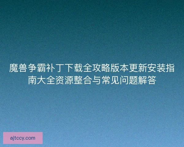 魔兽争霸补丁下载全攻略版本更新安装指南大全资源整合与常见问题解答